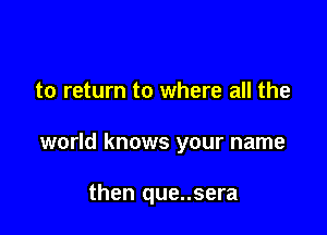 to return to where all the

world knows your name

then que..sera