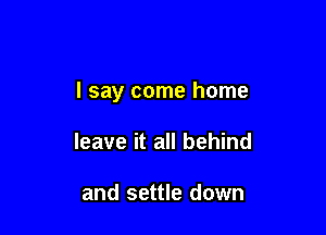 I say come home

leave it all behind

and settle down