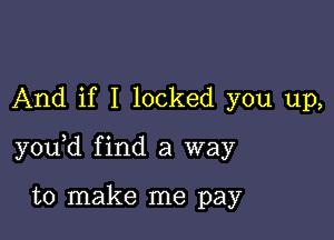 And if I locked you up,

y0u d find a way

to make me pay