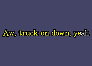 AW, truck on down, yeah