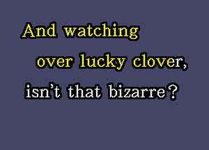 And watching

over lucky clover,

iant that bizarre?