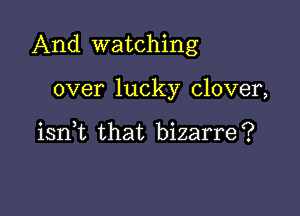 And watching

over lucky clover,

iant that bizarre?