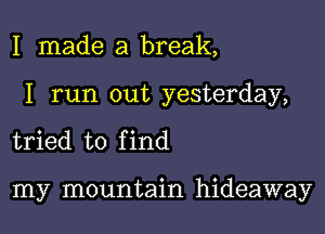I made a break,

I run out yesterday,

tried to f ind

my mountain hideaway