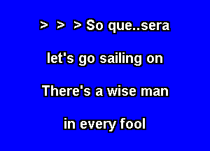 ?' t So que..sera

let's go sailing on

There's a wise man

in every fool