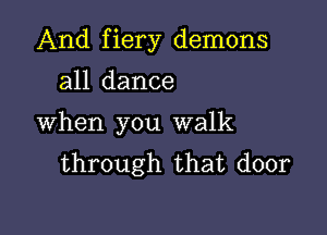 And fiery demons

all dance
When you walk
through that door