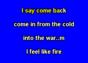 I say come back

come in from the cold
into the war..m

I feel like fire