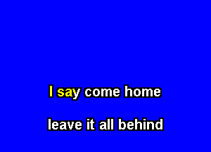 I say come home

leave it all behind