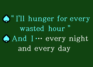 Qa F11 hunger for every
wasted hour ,

Q And Im every night
and every day