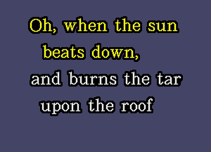 Oh, When the sun
beats down,

and burns the tar

upon the roof
