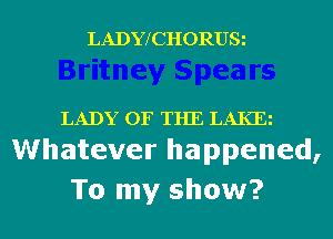 LADYfCHORUSi

LADY OF THE LAKE
Whatever happened,

To my show?