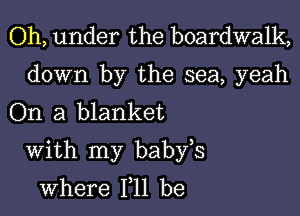 Oh, under the boardwalk,

down by the sea, yeah
On a blanket

With my babfs
where 111 be