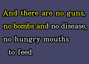 And there are no guns,
n0 bombs and no disease,

n0 hungry mouths

to f eed