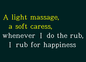 A light massage,
a soft caress,

whenever I do the rub,
I rub for happiness