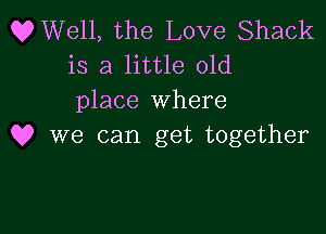OWell, the Love Shack
is a little old
place where

Q? we can get together