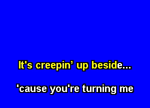 It's creepiw up beside...

'cause you're turning me