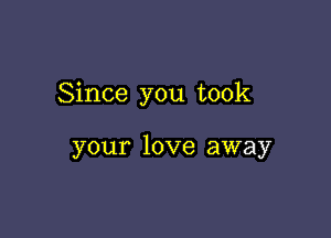 Since you took

your love away