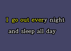 I go out every night

and sleep all day