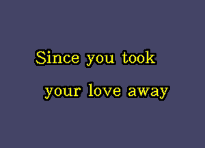 Since you took

your love away