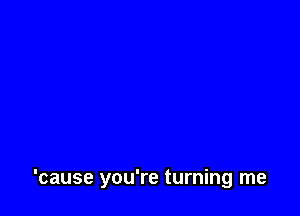 'cause you're turning me