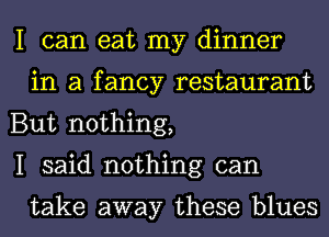 I can eat my dinner
in a fancy restaurant

But nothing,

I said nothing can

take away these blues