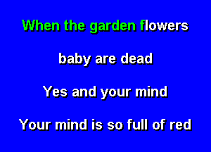 When the garden flowers

baby are dead

Yes and your mind

Your mind is so full of red