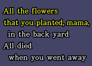 All the flowers

that you planted, mama,
in the back yard

A11 died

When you went away