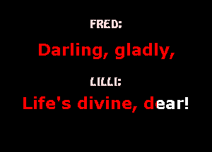 FRED?

Darling, gladly,

mm
Life's divine, dear!