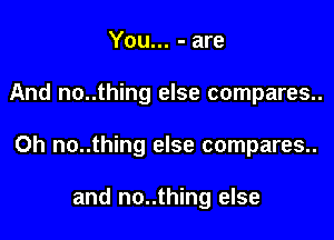 You... - are

And no..thing else compares..

Oh no..thing else compares..

and no..thing else