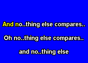 And no..thing else compares..

Oh no..thing else compares..

and no..thing else