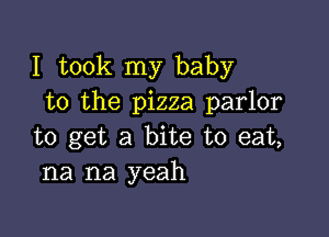 I took my baby
to the pizza parlor

to get a bite to eat,
na na yeah