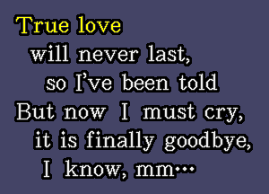 True love
will never last,
so I,Ve been told

But now I must cry,
it is finally goodbye,
I know, mmm