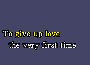 To give up love

the very first time