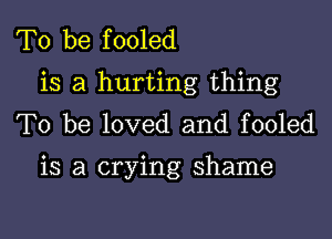 To be fooled
is a hurting thing
To be loved and fooled

is a crying shame