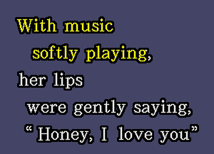 With music
softly playing,
her lips

were gently saying,

Honey, I love you33