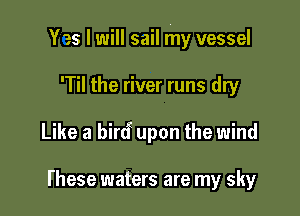 Yes I will sail my vessel

'Til the river runs dry
Like a bircf upon the wind

l'hese waters are my sky