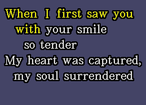 When I first saw you
With your smile
so tender
My heart was captured,
my soul surrendered