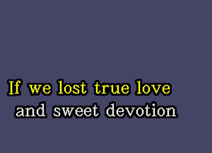 If we lost true love
and sweet devotion