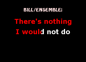 BILLIENSEMBLE

There's nothing

I would not do