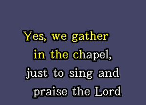 Yes, we gather
in the chapel,

just to sing and

praise the Lord