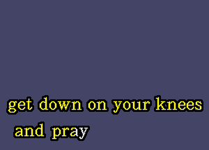 get down on your knees

and pray