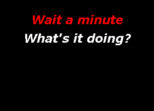 Wait a minute
What's it doing?