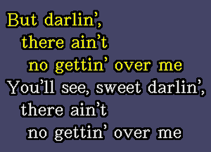 But darlin,,
there aink
no gettin, over me

You,ll see, sweet darlim
there ain t
n0 gettin, over me