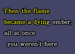 Then the flame

became a dying ember,

all at once

you wererft here
