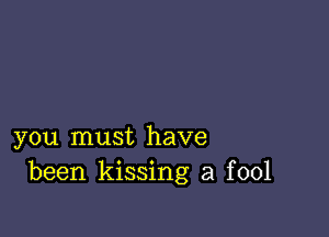 you must have
been kissing a fool