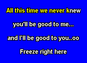 All this time we never knew

you'll be good to me...

and VII be good to you..oo

Freeze right here