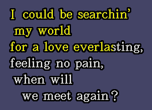 I could be searchin,
my world
for a love everlasting,
feeling no pain,
When Will

we meet again?