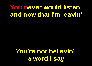 You never would listen
and now that I'm leavin'

You're not believin'
a word I say