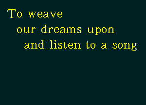 T0 weave
our dreams upon
and listen to a song