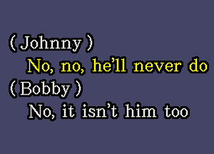 ( Johnny )
No, no, he l1 never do

( Bobby )
No, it isnk him too