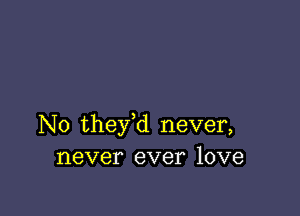 N0 they,d never,
never ever love